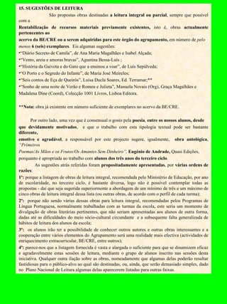 15. SUGESTÕES DE LEITURA São propostas obras destinadas  a leitura integral ou parcial , sempre que possível com a  Rentabilização de recursos materiais previamente existentes,  isto é, obras  actualmente pertencentes ao acervo da BE/CRE ou a serem adquiridas para este órgão do agrupamento,  em número de  pelo menos  6 (seis) exemplares .  Eis algumas sugestões: “ Diário Secreto de Camila”, de Ana Maria Magalhães e Isabel Alçada; “ Vento, areia e amoras bravas”, Agustina Bessa-Luís ; “ História da Gaivota e do Gato que a ensinou a voar”, de Luís Sepúlveda; “ O Porto e o Segredo do Infante”, de Maria José Meireles; “ Seis contos de Eça de Queirós”, Luísa Ducla Soares, Ed. Terramar;** “ Sonho de uma noite de Verão e Romeu e Julieta”, Manuela Novais (Org), Graça Magalhães e Madalena Dine (Coord), Colecção 1001 Livros, Lisboa Editora.   ** Nota:  obra já existente em número suficiente de exemplares no acervo da BE/CRE.   Por outro lado, uma vez que é consensual o gosto pela  poesia ,  entre os nossos alunos, desde que devidamente motivados ,   e que o trabalho com esta tipologia textual pode ser bastante  diferente, emotivo e agradável , a responsável por este projecto sugere, igualmente,  obra antológica ,  “Primeiros Poemas/As Mãos e os Frutos/Os Amantes Sem Dinheiro”,  Eugénio de Andrade,  Quasi Edições, porquanto é apropriada ao trabalho com  alunos dos três anos do terceiro ciclo .    As sugestões atrás referidas foram  propositadamente apresentadas , por  várias ordens de razões :  1º:  porque a listagem de obras de leitura integral, recomendada pelo Ministério de Educação, por ano de escolaridade, no terceiro ciclo, é bastante diversa, logo não é possível contemplar todas as propostas - daí que seja sugerida superiormente a abordagem de um mínimo de três e um máximo de cinco obras de leitura integral dessa lista (ou outras obras, de acordo com o perfil de cada turma); 2º:  porque não sendo várias dessas obras para leitura integral, recomendadas pelos Programas de Língua Portuguesa, normalmente trabalhadas com as turmas da escola, este seria um momento de divulgação de obras literárias pertinentes, que não seriam apresentadas aos alunos de outra forma, dadas até as dificuldades do meio sócio-cultural circundante  e a subsequente falta generalizada de hábitos de leitura dos alunos da escola; 3º:  os alunos irão ter a possibilidade de conhecer outros autores e outras obras interessantes e a cooperação entre vários elementos do Agrupamento será uma realidade mais efectiva (actividades de enriquecimento extracurricular, BE/CRE, entre outros); 4º:  parece-nos que a listagem fornecida é vasta e alargada o suficiente para que se dinamizem eficaz e agradavelmente estas sessões de leitura, mediante o grupo de alunos inscrito nas sessões desta iniciativa. Qualquer outra ilação sobre as obras, nomeadamente que algumas delas poderão resultar fastidiosas para o público-alvo ao qual são destinadas, ou, ainda, que serão demasiado simples, dado no  Plano Nacional de Leitura algumas delas aparecerem listadas para outras faixas. 