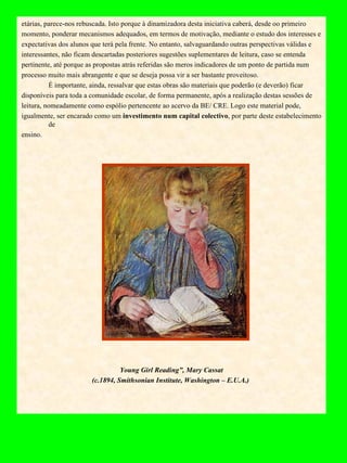 etárias, parece-nos rebuscada. Isto porque à dinamizadora desta iniciativa caberá, desde oo primeiro momento, ponderar mecanismos adequados, em termos de motivação, mediante o estudo dos interesses e expectativas dos alunos que terá pela frente. No entanto, salvaguardando outras perspectivas válidas e interessantes, não ficam descartadas posteriores sugestões suplementares de leitura, caso se entenda pertinente, até porque as propostas atrás referidas são meros indicadores de um ponto de partida num processo muito mais abrangente e que se deseja possa vir a ser bastante proveitoso.  É importante, ainda, ressalvar que estas obras são materiais que poderão (e deverão) ficar disponíveis para toda a comunidade escolar, de forma permanente, após a realização destas sessões de leitura, nomeadamente como espólio pertencente ao acervo da BE/ CRE. Logo este material pode, igualmente, ser encarado como um  investimento num capital colectivo , por parte deste estabelecimento de ensino.   Young Girl Reading”, Mary Cassat  (c.1894, Smithsonian Institute, Washington – E.U.A.)   