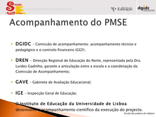 DGIDC   – Comissão de acompanhamento: acompanhamento técnico e pedagógico e o controlo financeiro (GGF); DREN   - Direcção Regional de Educação do Norte, representada pela Dra. Lurdes Godinho, garante a articulação entre a escola e a coordenação da Comissão de Acompanhamento; GAVE   – Gabinete de Avaliação Educacional; IGE   – Inspecção Geral de Educação;  O  Instituto de Educação da Universidade de Lisboa  desenvolve o acompanhamento científico da execução do projecto.            Escola Secundária de Valbom   