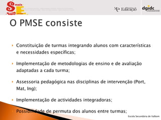 Constituição de turmas integrando alunos com características e necessidades específicas; Implementação de metodologias de ensino e de avaliação adaptadas a cada turma; Assessoria pedagógica nas disciplinas de intervenção (Port, Mat, Ing); Implementação de actividades integradoras; Possibilidade de permuta dos alunos entre turmas; Programa de Tutoria.            Escola Secundária de Valbom   