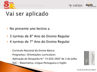 No presente ano lectivo a  3 turmas de 8º Ano do Ensino Regular 4 turmas de 7º Ano do Ensino Regular Currículo Nacional do Ensino Básico Programas/ Orientações curriculares Aplicação do Despacho N.º 14 026/2007 de 3 de Julho SUC – Matemática, Língua Portuguesa e Inglês            Escola Secundária de Valbom   