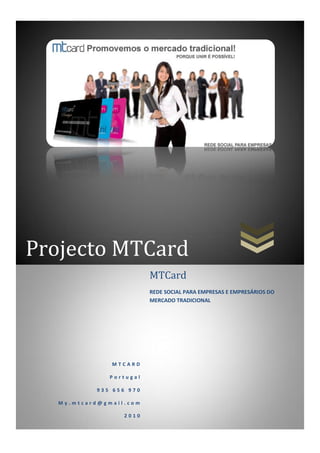 Projecto MTCard




Projecto MTCard
                         MTCard
                         REDE SOCIAL PARA EMPRESAS E EMPRESÁRIOS DO
                         MERCADO TRADICIONAL




               MTCARD

              Portugal

           935 656 970

   My.mtcard@gmail.com

                  2010
 