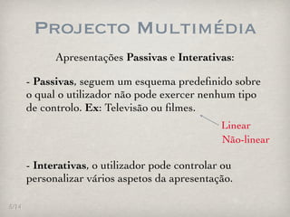 Projecto Multimédia
             Apresentações Passivas e Interativas:

       - Passivas, seguem um esquema predeﬁnido sobre
       o qual o utilizador não pode exercer nenhum tipo
       de controlo. Ex: Televisão ou ﬁlmes.
                                                 Linear
                                                 Não-linear

       - Interativas, o utilizador pode controlar ou
       personalizar vários aspetos da apresentação.

5/14
 