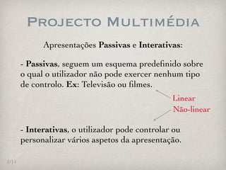 Projecto Multimédia
             Apresentações Passivas e Interativas:

       - Passivas, seguem um esquema predeﬁnido sobre
       o qual o utilizador não pode exercer nenhum tipo
       de controlo. Ex: Televisão ou ﬁlmes.
                                                 Linear
                                                 Não-linear

       - Interativas, o utilizador pode controlar ou
       personalizar vários aspetos da apresentação.

5/14
 