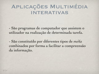Aplicações Multimédia
             interativas

       - São programas de computador que assistem o
       utilizador na realização de determinada tarefa.

       - São constituído por diferentes tipos de media
       combinados por forma a facilitar a compreensão
       da informação.




6/14
 