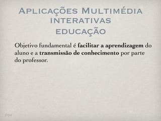 Aplicações Multimédia
             interativas
              educação
       Objetivo fundamental é facilitar a aprendizagem do
       aluno e a transmissão de conhecimento por parte
       do professor.




7/14
 