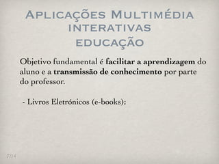 Aplicações Multimédia
             interativas
              educação
       Objetivo fundamental é facilitar a aprendizagem do
       aluno e a transmissão de conhecimento por parte
       do professor.

       - Livros Eletrónicos (e-books);




7/14
 