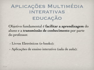 Aplicações Multimédia
             interativas
              educação
       Objetivo fundamental é facilitar a aprendizagem do
       aluno e a transmissão de conhecimento por parte
       do professor.

       - Livros Eletrónicos (e-books);
       - Aplicações de ensino interativo (sala de aula);




7/14
 
