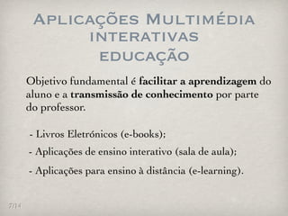 Aplicações Multimédia
             interativas
              educação
       Objetivo fundamental é facilitar a aprendizagem do
       aluno e a transmissão de conhecimento por parte
       do professor.

       - Livros Eletrónicos (e-books);
       - Aplicações de ensino interativo (sala de aula);
       - Aplicações para ensino à distância (e-learning).


7/14
 