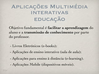 Aplicações Multimédia
             interativas
              educação
       Objetivo fundamental é facilitar a aprendizagem do
       aluno e a transmissão de conhecimento por parte
       do professor.

       - Livros Eletrónicos (e-books);
       - Aplicações de ensino interativo (sala de aula);
       - Aplicações para ensino à distância (e-learning).
       - Aplicações Mobile (dispositivos móveis).
7/14
 