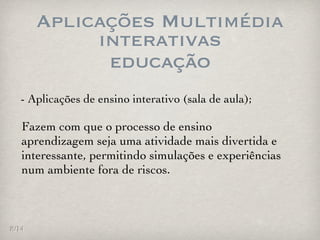 Aplicações Multimédia
            interativas
             educação
  - Aplicações de ensino interativo (sala de aula);

   Fazem com que o processo de ensino
   aprendizagem seja uma atividade mais divertida e
   interessante, permitindo simulações e experiências
   num ambiente fora de riscos.



8/14
 