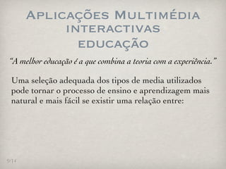 Aplicações Multimédia
            interactivas
              educação
“A melhor educação é a que combina a teoria com a experiência.”

 Uma seleção adequada dos tipos de media utilizados
 pode tornar o processo de ensino e aprendizagem mais
 natural e mais fácil se existir uma relação entre:




9/14
 