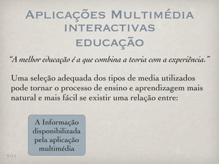 Aplicações Multimédia
            interactivas
              educação
“A melhor educação é a que combina a teoria com a experiência.”

 Uma seleção adequada dos tipos de media utilizados
 pode tornar o processo de ensino e aprendizagem mais
 natural e mais fácil se existir uma relação entre:

       A Informação
       disponibilizada
       pela aplicação
         multimédia
9/14
 