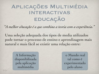 Aplicações Multimédia
            interactivas
              educação
“A melhor educação é a que combina a teoria com a experiência.”

 Uma seleção adequada dos tipos de media utilizados
 pode tornar o processo de ensino e aprendizagem mais
 natural e mais fácil se existir uma relação entre:

       A Informação                       o Mundo real
       disponibilizada                     tal como é
       pela aplicação                    experimentado
         multimédia                        pelo aluno
9/14
 