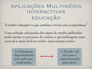Aplicações Multimédia
            interactivas
              educação
“A melhor educação é a que combina a teoria com a experiência.”

 Uma seleção adequada dos tipos de media utilizados
 pode tornar o processo de ensino e aprendizagem mais
 natural e mais fácil se existir uma relação entre:

       A Informação                       o Mundo real
       disponibilizada                     tal como é
       pela aplicação                    experimentado
         multimédia                        pelo aluno
9/14
 
