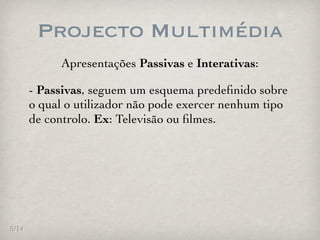 Projecto Multimédia
            Apresentações Passivas e Interativas:

       - Passivas, seguem um esquema predeﬁnido sobre
       o qual o utilizador não pode exercer nenhum tipo
       de controlo. Ex: Televisão ou ﬁlmes.




5/14
 