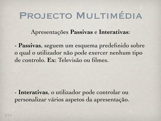 Projecto Multimédia
             Apresentações Passivas e Interativas:

       - Passivas, seguem um esquema predeﬁnido sobre
       o qual o utilizador não pode exercer nenhum tipo
       de controlo. Ex: Televisão ou ﬁlmes.




       - Interativas, o utilizador pode controlar ou
       personalizar vários aspetos da apresentação.

5/14
 