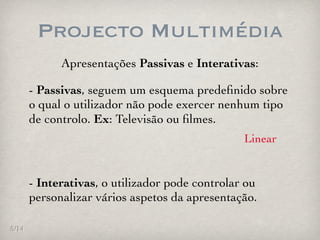 Projecto Multimédia
             Apresentações Passivas e Interativas:

       - Passivas, seguem um esquema predeﬁnido sobre
       o qual o utilizador não pode exercer nenhum tipo
       de controlo. Ex: Televisão ou ﬁlmes.
                                                 Linear


       - Interativas, o utilizador pode controlar ou
       personalizar vários aspetos da apresentação.

5/14
 