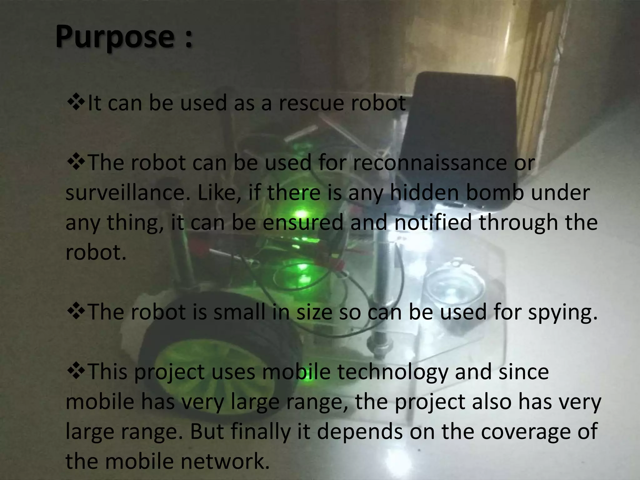 Purpose : 
It can be used as a rescue robot 
The robot can be used for reconnaissance or 
surveillance. Like, if there is any hidden bomb under 
any thing, it can be ensured and notified through the 
robot. 
The robot is small in size so can be used for spying. 
This project uses mobile technology and since 
mobile has very large range, the project also has very 
large range. But finally it depends on the coverage of 
the mobile network. 
 