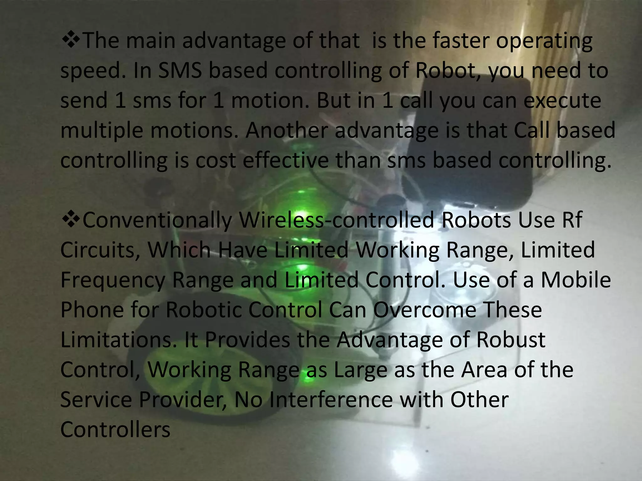 The main advantage of that is the faster operating 
speed. In SMS based controlling of Robot, you need to 
send 1 sms for 1 motion. But in 1 call you can execute 
multiple motions. Another advantage is that Call based 
controlling is cost effective than sms based controlling. 
Conventionally Wireless-controlled Robots Use Rf 
Circuits, Which Have Limited Working Range, Limited 
Frequency Range and Limited Control. Use of a Mobile 
Phone for Robotic Control Can Overcome These 
Limitations. It Provides the Advantage of Robust 
Control, Working Range as Large as the Area of the 
Service Provider, No Interference with Other 
Controllers 
 