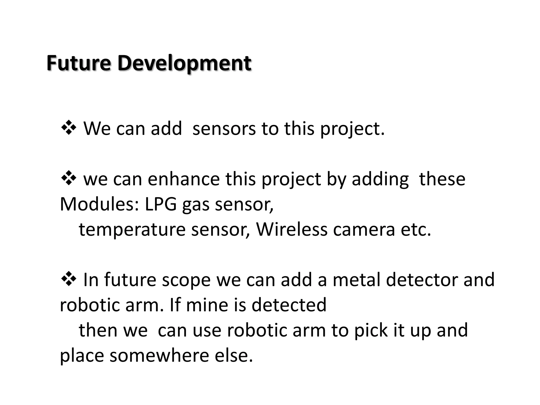 Future Development 
 We can add sensors to this project. 
 we can enhance this project by adding these 
Modules: LPG gas sensor, 
temperature sensor, Wireless camera etc. 
 In future scope we can add a metal detector and 
robotic arm. If mine is detected 
then we can use robotic arm to pick it up and 
place somewhere else. 
