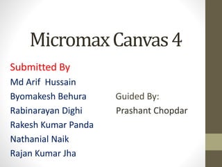 MicromaxCanvas 4 
Submitted By 
Md Arif Hussain 
Byomakesh Behura Guided By: 
Rabinarayan Dighi Prashant Chopdar 
Rakesh Kumar Panda 
Nathanial Naik 
Rajan Kumar Jha 
 