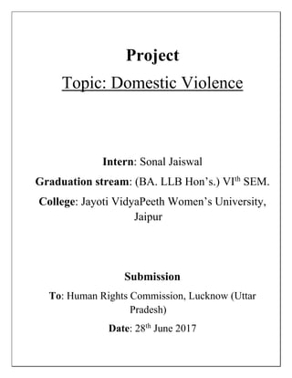 Project
Topic: Domestic Violence
Intern: Sonal Jaiswal
Graduation stream: (BA. LLB Hon’s.) VIth
SEM.
College: Jayoti VidyaPeeth Women’s University,
Jaipur
Submission
To: Human Rights Commission, Lucknow (Uttar
Pradesh)
Date: 28th
June 2017
 