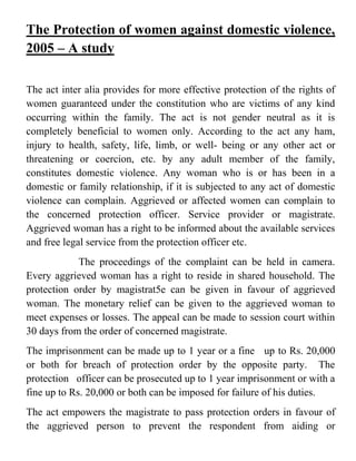 The Protection of women against domestic violence,
2005 – A study
The act inter alia provides for more effective protection of the rights of
women guaranteed under the constitution who are victims of any kind
occurring within the family. The act is not gender neutral as it is
completely beneficial to women only. According to the act any ham,
injury to health, safety, life, limb, or well- being or any other act or
threatening or coercion, etc. by any adult member of the family,
constitutes domestic violence. Any woman who is or has been in a
domestic or family relationship, if it is subjected to any act of domestic
violence can complain. Aggrieved or affected women can complain to
the concerned protection officer. Service provider or magistrate.
Aggrieved woman has a right to be informed about the available services
and free legal service from the protection officer etc.
The proceedings of the complaint can be held in camera.
Every aggrieved woman has a right to reside in shared household. The
protection order by magistrat5e can be given in favour of aggrieved
woman. The monetary relief can be given to the aggrieved woman to
meet expenses or losses. The appeal can be made to session court within
30 days from the order of concerned magistrate.
The imprisonment can be made up to 1 year or a fine up to Rs. 20,000
or both for breach of protection order by the opposite party. The
protection officer can be prosecuted up to 1 year imprisonment or with a
fine up to Rs. 20,000 or both can be imposed for failure of his duties.
The act empowers the magistrate to pass protection orders in favour of
the aggrieved person to prevent the respondent from aiding or
 