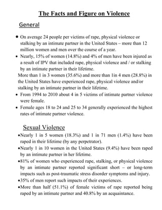 The Facts and Figure on Violence
General
 On average 24 people per victims of rape, physical violence or
stalking by an intimate partner in the United States – more than 12
million women and men over the course of a year.
 Nearly, 15% of women (14.8%) and 4% of men have been injured as
a result of IPV that included rape, physical violence and / or stalking
by an intimate partner in their lifetime.
More than 1 in 3 women (35.6%) and more than 1in 4 men (28.8%) in
the United States have experienced rape, physical violence and/or
stalking by an intimate partner in their lifetime.
 From 1994 to 2010 about 4 in 5 victims of intimate partner violence
were female.
 Female ages 18 to 24 and 25 to 34 generally experienced the highest
rates of intimate partner violence.
Sexual Violence
Nearly 1 in 5 women (18.3%) and 1 in 71 men (1.4%) have been
raped in their lifetime (by any perpetrator).
Nearly 1 in 10 women in the United States (9.4%) have been raped
by an intimate partner in her lifetime.
81% of women who experienced rape, stalking, or physical violence
by an intimate partner reported significant short – or long-term
impacts such as post-traumatic stress disorder symptoms and injury.
35% of men report such impacts of their experiences.
More than half (51.1%) of female victims of rape reported being
raped by an intimate partner and 40.8% by an acquaintance.
 