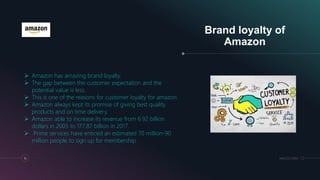 Brand loyalty of
Amazon
16 MM.DD.20XX
 Amazon has amazing brand loyalty.
 The gap between the customer expectation and the
potential value is less.
 This is one of the reasons for customer loyalty for amazon.
 Amazon always kept its promise of giving best quality
products and on time delivery.
 Amazon able to increase its revenue from 6.92 billion
dollars in 2005 to 177.87 billion in 2017.
 Prime services have enticed an estimated 70 million-90
million people to sign up for membership.
 