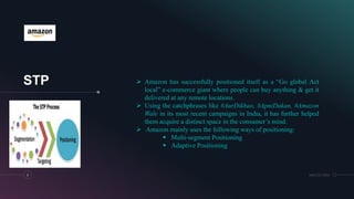 STP
6 MM.DD.20XX
 Amazon has successfully positioned itself as a “Go global Act
local” e-commerce giant where people can buy anything & get it
delivered at any remote locations.
 Using the catchphrases like #AurDikhao, #ApniDukan, #Amazon
Wale in its most recent campaigns in India, it has further helped
them acquire a distinct space in the consumer’s mind.
 Amazon mainly uses the following ways of positioning:
 Multi-segment Positioning
 Adaptive Positioning
 