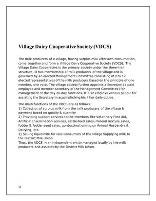 11
Village Dairy CooperativeSociety (VDCS)
The milk producers of a village, having surplus milk after own consumption,
come together and form a Village Dairy Cooperative Society (VDCS). The
Village Dairy Cooperative is the primary society under the three-tier
structure. It has membership of milk producers of the village and is
governed by an elected Management Committee consisting of 9 to 12
elected representatives of the milk producers based on the principle of one
member, one vote. The village society further appoints a Secretary (a paid
employee and member secretary of the Management Committee) for
management of the day-to-day functions. It also employs various people for
assisting the Secretary in accomplishing his / her daily duties.
The main functions of the VDCS are as follows:
1) Collection of surplus milk from the milk producers of the village &
payment based on quality & quantity
2) Providing support services to the members like Veterinary First Aid,
Artificial Insemination services, cattle-feed sales, mineral mixture sales,
fodder & fodder seed sales, conducting training on Animal Husbandry &
Dairying, etc.
3) Selling liquid milk for local consumers of the village Supplying milk to
the District Milk Union
Thus, the VDCS in an independent entity managed locally by the milk
producers and assisted by the District Milk Union.
 