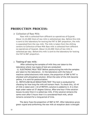 12
PRODUCTION PROCESS:
 Collection of Raw Milk:
Raw milk is collected from different co-operatives of Gujarat.
About 12,22,000 liters of raw milk is collected per day. Before this milk
is sent to the laboratory for testing the FAT & SNF proportion, the milk
is separated from the raw milk. The milk is taken from the chilling
centers to Collection of Raw Milk Raw milk is collected from different
co-operatives of Gujarat. About 12,22,000 liters of raw milk is
collected per day. Before this milk is sent to the laboratory for testing
the FAT & SNF proportion.
 Testing of raw milk:
After collecting the samples of milk they are taken to the
laboratory where two types of test are conducted:
1). ELECTRONIC MILK TEST Before pasteurizing the milk the samples
are taken to the laboratory . In the laboratory with the help of
machine called electronic milk tester, the proportion of SNF & FAT is
checked with phosphate solution. When the color of the milk become
yellow, it is sent for pasteurization.
2). METHYLINE BLUE REDUCTION TEST This test is conducted for
checking for how long the milk will remain fresh. To check this, 10 ml
of milk is taken and 1 ml of METHYL solution is added to it. It is then
kept under water at 57 degree Celsius. After one hour if the solution
losses its color then it is called raw milk. If the solution remains the
same even after 5 hours than it is considered fresh milk, which
remains constant for a long period of time.
The dairy fixes the proportion of SNF & FAT. After laboratory gives
green signal and conforming the raw milk at reception dock is brought
 