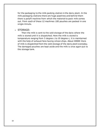 14
for the packaging to the milk packing station in the dairy plant. In the
milk packaging stations there are huge pipelines and behind them
there is polyfil machine from which the material to pack milk comes
out. From each of these 12 machines 100 pouches are packed in one
single minute.
 STORAGE:
Then the milk is sent to the cold storage of the dairy where the
milk is stored until it is dispatched. Here the milk is stored is
temperature ranging from 5 degree c to 10 degree c, it is maintained
with the help of exhaust fans having silicon chips. About 40000 liters
of milk is dispatched from the cold storage of the dairy plant everyday.
The damaged pouches are kept aside and the milk is once again put to
the storage tank.
 