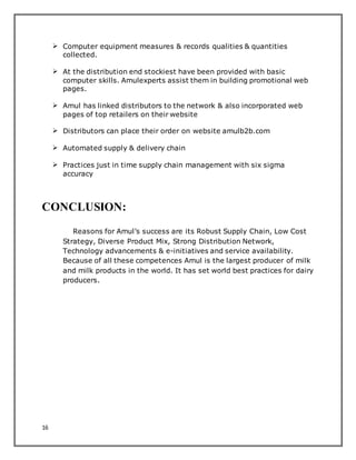 16
 Computer equipment measures & records qualities & quantities
collected.
 At the distribution end stockiest have been provided with basic
computer skills. Amulexperts assist them in building promotional web
pages.
 Amul has linked distributors to the network & also incorporated web
pages of top retailers on their website
 Distributors can place their order on website amulb2b.com
 Automated supply & delivery chain
 Practices just in time supply chain management with six sigma
accuracy
CONCLUSION:
Reasons for Amul’s success are its Robust Supply Chain, Low Cost
Strategy, Diverse Product Mix, Strong Distribution Network,
Technology advancements & e-initiatives and service availability.
Because of all these competences Amul is the largest producer of milk
and milk products in the world. It has set world best practices for dairy
producers.
 