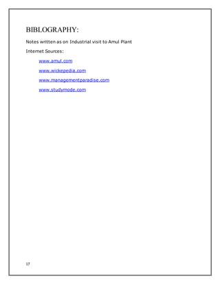 17
BIBLOGRAPHY:
Notes written as on Industrial visit to Amul Plant
Internet Sources:
www.amul.com
www.wickepedia.com
www.managementparadise.com
www.studymode.com
 