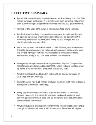 2
EXECUTIVE SUMMARY:
 Anand Milk Union Limited popularly known as Amul Dairy is a US $ 500
million turnover institution. It is a institution built up with a network of
over 10000 Village Co-operative Societies and 500,000 plus members.
 Formed in the year 1946 Amul is the leading food brand in India.
 Amul initiated the dairy co-operative movement in India and formed
an apex co-operative organization called Gujarat co-operative Milk
Marketing Federation (GCMMF)and today 70,000 villages and 200
districts in India are part of it.
 AMUL has spurred the WHITE REVOLUTION of India, which has made
India the largest producer of milk and milk products in the world and
the WHITE REVOLUTION has finally created a billion dollar brand.
Today AMUL dairy is no. 1 in ASIA and no.2 in the world.
 Managed by an apex cooperative organization, Gujarat Co-operative
Milk Marketing Federation Ltd. (GCMMF), which today is jointly owned
by some 2.41 million milk producers in Gujarat, India
 Amul is the largest food brand in India with an annual turnover of
US $1068 million(2007-08)
 Currently Amul has 3.11 million producer members with milk collection
average of 6.04million liters/day.
 Every day Amul collects 447,000 liters of milk from 2.12 million
farmers , converts the milk into branded, packaged products, and
delivers goods worth Rs 6 core (Rs 60 million) to over 500,000 retail
outlets across the country.
 Amul products are available in over 500,000 retail outlets across India
through its network of over 3,500 distributors. There are 47 depots
 