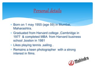  Born on 1 may 1955 (age 59) in Mumbai,
Maharashtra.
 Graduated from Harvard college ,Cambridge in
1977 & completed MBA from Harvard business
school ,boston in 1981
 Likes playing tennis ,sailing .
 Remains a keen photographer with a strong
interest in films.
Personal details
 