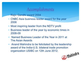  Rajiv Gandhi award 2004
 CNBC Asia business leader award for the year
2006
 Most inspiring leader from the NDTV profit
 Business leader of the year by economic times in
2008-09
 Named Business Leader of the Year in 2011 at
The Asian Awards
 Anand Mahindra to be felicitated by the leadership
award of the India-U.S. bilateral trade promotion
organization USIBC on 12th June 2012.
Accomplishments
 