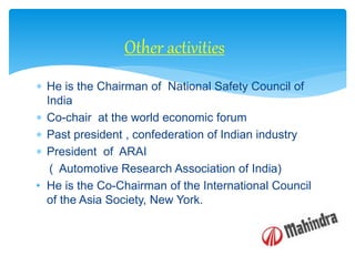  He is the Chairman of National Safety Council of
India
 Co-chair at the world economic forum
 Past president , confederation of Indian industry
 President of ARAI
( Automotive Research Association of India)
• He is the Co-Chairman of the International Council
of the Asia Society, New York.
Other activities
 
