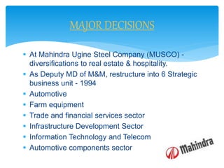  At Mahindra Ugine Steel Company (MUSCO) -
diversifications to real estate & hospitality.
 As Deputy MD of M&M, restructure into 6 Strategic
business unit - 1994
 Automotive
 Farm equipment
 Trade and financial services sector
 Infrastructure Development Sector
 Information Technology and Telecom
 Automotive components sector
MAJOR DECISIONS
 