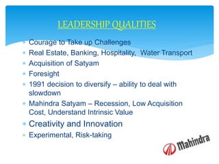  Courage to Take up Challenges
 Real Estate, Banking, Hospitality, Water Transport
 Acquisition of Satyam
 Foresight
 1991 decision to diversify – ability to deal with
slowdown
 Mahindra Satyam – Recession, Low Acquisition
Cost, Understand Intrinsic Value
 Creativity and Innovation
 Experimental, Risk-taking
LEADERSHIP QUALITIES
 