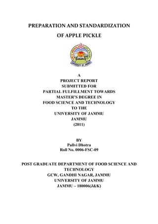 PREPARATION AND STANDARDIZATION
             OF APPLE PICKLE




                      A
               PROJECT REPORT
                SUBMITTED FOR
        PARTIAL FULFILLMENT TOWARDS
             MASTER’S DEGREE IN
        FOOD SCIENCE AND TECHNOLOGY
                   TO THE
            UNIVERSITY OF JAMMU
                   JAMMU
                    (2011)


                       BY
                  Pallvi Dhotra
              Roll No. 0006-FSC-09


POST GRADUATE DEPARTMENT OF FOOD SCIENCE AND
                TECHNOLOGY
          GCW, GANDHI NAGAR, JAMMU
            UNIVERSITY OF JAMMU
             JAMMU – 180006(J&K)
 