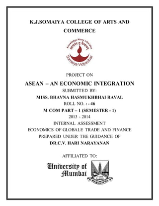K.J.SOMAIYA COLLEGE OF ARTS AND
COMMERCE
PROJECT ON
ASEAN – AN ECONOMIC INTEGRATION
SUBMITTED BY:
MISS. BHAVNA HASMUKHBHAI RAVAL
ROLL NO. : - 46
M COM PART – 1 (SEMESTER - 1)
2013 - 2014
INTERNAL ASSESSMENT
ECONOMICS OF GLOBALE TRADE AND FINANCE
PREPARED UNDER THE GUIDANCE OF
DR.C.V. HARI NARAYANAN
AFFILIATED TO:
 