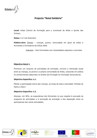 Projecto “Natal Solidário”



Local: Arões (Centro de Formação para a Juventude de Arões e Quinta das
Vinhas).

Datas: 4 e 5 de Dezembro

Público-alvo: Directo – crianças, jovens, comunidade em geral de Arões e
formandos e formadores da Célula 2000.

              Indirecto – Dois Formandos com necessidades especiais e concretas




Objectivo Geral 1

Promover um conjunto de actividades de animação, convívio e interacção social
entre as crianças, os jovens e a própria comunidade de Arões, colocando em prática
os conhecimentos adquiridos no âmbito da Formação em Animação Sociocultural;

Objectivo Especifico 1.1.

Manter a participação activa das crianças, ao longo de toda a actividade “Artistas de
Palmo e Meio”;

Objectivo Especifico 1.2.

Alcançar, em 90%, as expectativas dos formandos no que respeita à execução do
programa de actividades e à promoção da animação e boa disposição entre os
participantes das várias actividades;
 