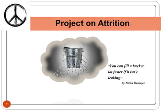 1
Project on Attrition
“You can fill a bucket
lot faster if it isn’t
leaking’’
By Parna Banerjee
 