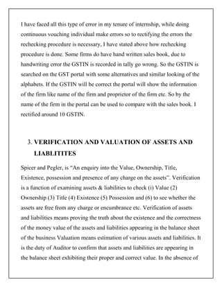 I have faced all this type of error in my tenure of internship, while doing
continuous vouching individual make errors so to rectifying the errors the
rechecking procedure is necessary, I have stated above how rechecking
procedure is done. Some firms do have hand written sales book, due to
handwriting error the GSTIN is recorded in tally go wrong. So the GSTIN is
searched on the GST portal with some alternatives and similar looking of the
alphabets. If the GSTIN will be correct the portal will show the information
of the firm like name of the firm and proprietor of the firm etc. So by the
name of the firm in the portal can be used to compare with the sales book. I
rectified around 10 GSTIN.
3. VERIFICATION AND VALUATION OF ASSETS AND
LIABLITITES
Spicer and Pegler, is “An enquiry into the Value, Ownership, Title,
Existence, possession and presence of any charge on the assets”. Verification
is a function of examining assets & liabilities to check (i) Value (2)
Ownership (3) Title (4) Existence (5) Possession and (6) to see whether the
assets are free from any charge or encumbrance etc. Verification of assets
and liabilities means proving the truth about the existence and the correctness
of the money value of the assets and liabilities appearing in the balance sheet
of the business Valuation means estimation of various assets and liabilities. It
is the duty of Auditor to confirm that assets and liabilities are appearing in
the balance sheet exhibiting their proper and correct value. In the absence of
 