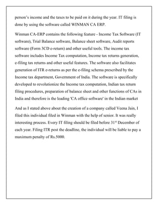 person’s income and the taxes to be paid on it during the year. IT filing is
done by using the software called WINMAN CA ERP.
Winman CA-ERP contains the following feature - Income Tax Software (IT
software), Trial Balance software, Balance sheet software, Audit reports
software (Form 3CD e-return) and other useful tools. The income tax
software includes Income Tax computation, Income tax returns generation,
e-filing tax returns and other useful features. The software also facilitates
generation of ITR e-returns as per the e-filing schema prescribed by the
Income tax department, Government of India. The software is specifically
developed to revolutionize the Income tax computation, Indian tax return
filing procedures, preparation of balance sheet and other functions of CAs in
India and therefore is the leading 'CA office software' in the Indian market
And as I stated above about the creation of a company called Veena Jain, I
filed this individual filed in Winman with the help of senior. It was really
interesting process. Every IT filing should be filed before 31st
December of
each year. Filing ITR post the deadline, the individual will be liable to pay a
maximum penalty of Rs.5000.
 