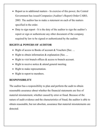  Report as to additional matters - In exercise of this power, the Central
Government has issued Companies (Auditor’s Report) Order CARO,
2003. The auditor has to make a statement on each of the matters
specified in the order.
 Duty to sign report - It is the duty of the auditor to sign the auditor’s
report or sign or authenticate any other document of the company
required by law to be signed or authenticated by the auditor.
RIGHTS & POWERS OF AUDITOR
 Right of access to Books of account & Vouchers [Sec. ...
 Right to obtain information & explanation [Sec. ...
 Right to visit branch offices & access to branch account.
 Right to receive notice & attend general meeting.
 Right to make representation.
 Right to report to members.
RESPONSIBILITY
The auditor has a responsibility to plan and perform the audit to obtain
reasonable assurance about whether the financial statements are free of
material misstatement, whether caused by error or fraud. Because of the
nature of audit evidence and the characteristics of fraud, the auditor is able to
obtain reasonable, but not absolute, assurance that material misstatements are
detected.
 