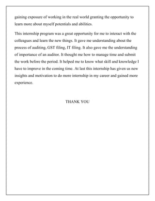 gaining exposure of working in the real world granting the opportunity to
learn more about myself potentials and abilities.
This internship program was a great opportunity for me to interact with the
colleagues and learn the new things. It gave me understanding about the
process of auditing, GST filing, IT filing. It also gave me the understanding
of importance of an auditor. It thought me how to manage time and submit
the work before the period. It helped me to know what skill and knowledge I
have to improve in the coming time. At last this internship has given us new
insights and motivation to do more internship in my career and gained more
experience.
THANK YOU
 